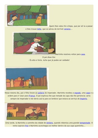Quem lhes valeu foi o bispo, que por ali ia a passar
                       e lhes trouxe leite, que os salvou do terrível veneno...




                                                          Martinho resolveu voltar para casa.
                                           O pai disse-lhe:
                          - És alto e forte. Acho que já podes ser soldado!




Nesse mesmo dia, pai e filho foram ao palácio do imperador. Martinho recebeu a espada, uma capa e a
   ordem para ir lutar para França. O pai explicou-lhe que metade da capa não lhe pertencia: seria
      sempre do imperador e ele devia usá-la para se lembrar que estava ao serviço do Império.




Uma tarde, ia Martinho a caminho da cidade de Amiens, quando rebentou uma grande tempestade. O
        vento soprava frio e Martinho aconchegou-se melhor dentro da sua capa quentinha...
 