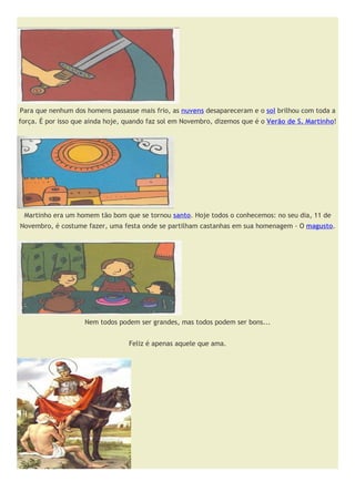 Para que nenhum dos homens passasse mais frio, as nuvens desapareceram e o sol brilhou com toda a
força. É por isso que ainda hoje, quando faz sol em Novembro, dizemos que é o Verão de S. Martinho!




 Martinho era um homem tão bom que se tornou santo. Hoje todos o conhecemos: no seu dia, 11 de
Novembro, é costume fazer, uma festa onde se partilham castanhas em sua homenagem - O magusto.




                    Nem todos podem ser grandes, mas todos podem ser bons...


                                  Feliz é apenas aquele que ama.
 
