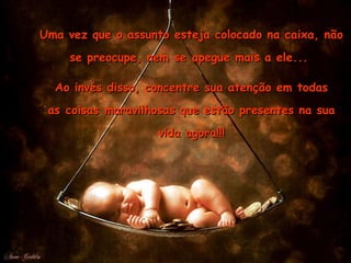 Uma vez que o assunto esteja colocado na caixa, não se preocupe, nem se apegue mais a ele...  Ao invés disso, concentre sua atenção em todas as coisas maravilhosas que estão presentes na sua vida agora!!! 