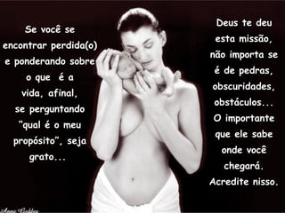 Se você se encontrar perdida(o) e ponderando sobre o que  é a vida, afinal, se perguntando “qual é o meu propósito”, seja grato...  Deus te deu esta missão, não importa se é de pedras, obscuridades, obstáculos... O importante que ele sabe onde você chegará. Acredite nisso. 