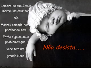 Lembre-se que Jesus morreu na cruz por nós. Morreu amando-nos e perdoando-nos. Então diga ao seus problemas que  voce tem um  grande Deus. Não desista.... 