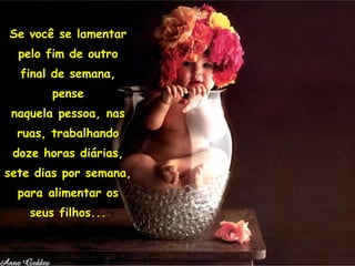 Se você se lamentar pelo fim de outro final de semana, pense naquela pessoa, nas ruas, trabalhando doze horas diárias, sete dias por semana, para alimentar os seus filhos... 