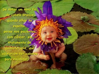 Se notar um novo fio de cabelo branco quando olhar no espelho, pense nos pacientes com câncer, em tratamento de quimioterapia, que adorariam ter cabelos para examinar....   