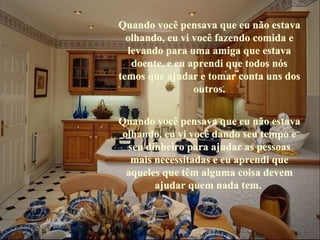 Quando você pensava que eu não estava olhando, eu vi você fazendo comida e levando para uma amiga que estava doente, e eu aprendi que todos nós temos que ajudar e tomar conta uns dos outros. Quando você pensava que eu não estava olhando, eu vi você dando seu tempo e seu dinheiro para ajudar as pessoas mais necessitadas e eu aprendi que aqueles que têm alguma coisa devem ajudar quem nada tem.   