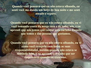 Quando você pensava que eu não estava olhando, eu senti você me dando um beijo de boa noite e me senti amado e seguro. Quando você pensava que eu não estava olhando, eu vi você tomando conta da nossa casa e de todos nós, e eu aprendi que nós temos que cuidar com carinho daquilo que temos e das pessoas que gostamos. Quando você pensava que eu não estava olhando, eu vi como você cumpria com todas as suas responsabilidades, mesmo quando não estava se sentindo bem, e eu aprendi que tinha que ser responsável quando eu crescesse.  