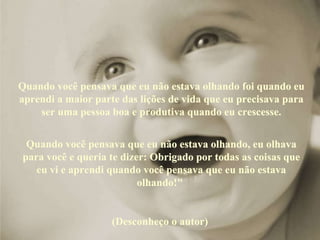 Quando você pensava que eu não estava olhando foi quando eu aprendi a maior parte das lições de vida que eu precisava para ser uma pessoa boa e produtiva quando eu crescesse. Quando você pensava que eu não estava olhando, eu olhava para você e queria te dizer: Obrigado por todas as coisas que eu vi e aprendi quando você pensava que eu não estava olhando!"  (Desconheço o autor)  