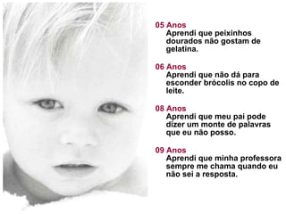 05 Anos Aprendi que peixinhos dourados não gostam de gelatina.  06 Anos Aprendi que não dá para esconder brócolis no copo de leite. 08 Anos Aprendi que meu pai pode dizer um monte de palavras que eu não posso. 09 Anos Aprendi que minha professora sempre me chama quando eu não sei a resposta. 
