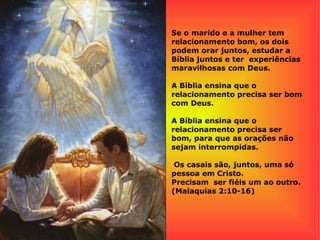 Se o marido e a mulher tem
relacionamento bom, os dois
podem orar juntos, estudar a
Bíblia juntos e ter experiências
maravilhosas com Deus.
A Bíblia ensina que o
relacionamento precisa ser bom
com Deus.
A Bíblia ensina que o
relacionamento precisa ser
bom, para que as orações não
sejam interrompidas.
Os casais são, juntos, uma só
pessoa em Cristo.
Precisam ser fiéis um ao outro.
(Malaquias 2:10-16)
 