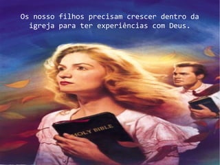 Os nosso filhos precisam crescer dentro da
igreja para ter experiências com Deus.
 