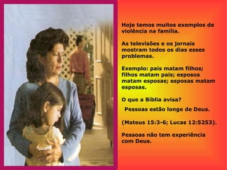 Hoje temos muitos exemplos de
violência na família.
As televisões e os jornais
mostram todos os dias esses
problemas.
Exemplo: pais matam filhos;
filhos matam pais; esposos
matam esposas; esposas matam
esposas.
O que a Bíblia avisa?
Pessoas estão longe de Deus.
(Mateus 15:3-6; Lucas 12:5253).
Pessoas não tem experiência
com Deus.
 