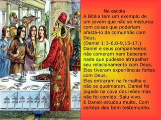 Na escola
A Bíblia tem um exemplo de
um jovem que não se misturou
com coisas que poderiam
afastá-lo da comunhão com
Deus.
(Daniel 1:3-6,8-9,15-17.)
Daniel e seus companheiros
não comeram nem beberam
nada que pudesse atrapalhar
seu relacionamento com Deus.
Eles tiveram experiências fortes
com Deus.
Eles entraram na fornalha e
não se queimaram. Daniel foi
jogado na cova dos leões mas
não foi comido. Saiu vivo.
E Daniel estudou muito. Com
certeza deu bom testemunho.
 