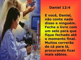 Daniel 12:4
E você, Daniel,
não conte nada
disso a ninguém.
Feche o livro com
um selo para que
fique fechado até
o momento final.
Muitos correrão
de cá para lá,
procurando ficar
mais sábios.
 