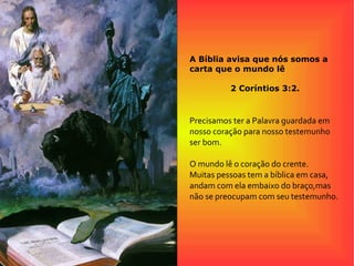 A Bíblia avisa que nós somos a
carta que o mundo lê
2 Coríntios 3:2.
Precisamos ter a Palavra guardada em
nosso coração para nosso testemunho
ser bom.
O mundo lê o coração do crente.
Muitas pessoas tem a bíblica em casa,
andam com ela embaixo do braço,mas
não se preocupam com seu testemunho.
 