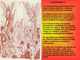 1 Coríntios 3
11. Porque Deus já pôs Jesus Cristo
como o único alicerce, e nenhum
outro alicerce pode ser colocado.
12. Alguns usam ouro ou prata ou
pedras preciosas para construírem
em cima do alicerce. E ainda outros
usam madeira ou capim ou palha.
13. O dia de Cristo vai mostrar
claramente a qualidade do trabalho
de cada um. Pois o fogo daquele dia
mostrará o trabalho de cada pessoa:
o fogo vai mostrar e provar a
verdadeira qualidade do trabalho.
14. Se aquilo que alguém construir
em cima do alicerce resistir ao fogo,
então o construtor receberá a
recompensa.
15. Mas, se o trabalho de alguém for
destruído pelo fogo, então esse
construtor perderá a recompensa.
Porém ele mesmo será salvo, como
se tivesse passado pelo fogo para se
salvar.
 