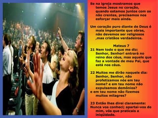 Se na igreja mostramos que
temos Jesus no coração,
quando estamos juntos com os
não crentes, precisamos nos
esforçar mais ainda.
Um coração puro diante de Deus é
mais importante que obras,
não devemos ser religiosos
,mas cristãos verdadeiros.
Mateus 7
21 Nem todo o que me diz:
Senhor, Senhor! entrará no
reino dos céus, mas aquele que
faz a vontade de meu Pai, que
está nos céus.
22 Muitos me dirão naquele dia:
Senhor, Senhor, não
profetizamos nós em teu
nome? e em teu nome não
expulsamos demônios?
e em teu nome não fizemos
muitos milagres?
23 Então lhes direi claramente:
Nunca vos conheci; apartai-vos de
mim, vós que praticais a
iniqüidade.
 