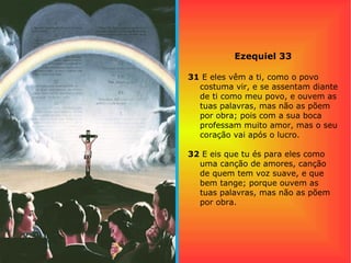 Ezequiel 33
31 E eles vêm a ti, como o povo
costuma vir, e se assentam diante
de ti como meu povo, e ouvem as
tuas palavras, mas não as põem
por obra; pois com a sua boca
professam muito amor, mas o seu
coração vai após o lucro.
32 E eis que tu és para eles como
uma canção de amores, canção
de quem tem voz suave, e que
bem tange; porque ouvem as
tuas palavras, mas não as põem
por obra.
 