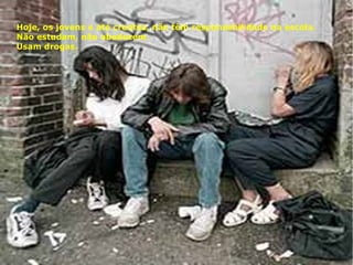 Hoje, os jovens e até crentes, não têm responsabilidade na escola.
Não estudam, não obedecem.
Usam drogas.
 