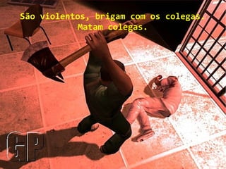 São violentos, brigam com os colegas.
Matam colegas.
 