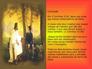 Conclusão
Em 2 Coríntios 5:20, Jesus nos avisa
que somos embaixadores de Deus.
A nossa vida deve mostrar aos nossos
colegas de trabalho que não são
crentes, e que eles devem buscar a
Deus também. (1 Coríntios 15:58)
Nossa família também deve louvar a
Deus com seu testemunho
Em nossa escola também temos que
viver o Evangelho.
Todos os dias devemos buscar novas
experiências com Deus para termos
vitórias trabalhando para a salvação
das almas e crescimento do Reino de
Deus.
 