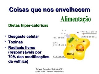 Coisas que nos envelhecem

    Dietas hiper-calóricas

•   Desgaste celular
•   Toxinas
•   Radicais livres
    (responsáveis por
    70% das modificações
    da velhice)
                   Pr Ivair Augusto - Distrital ARF
                  USeB DSA - Farmac. Bioquímico
 
