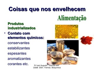 Coisas que nos envelhecem

  Produtos
  industrializados
• Contato com
  elementos químicos:
  conservantes
  estabilizantes
  espesantes
  aromatizantes
  corantes etc.  Pr Ivair Augusto - Distrital ARF
                         USeB DSA - Farmac. Bioquímico
 