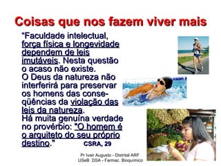 Coisas que nos fazem viver mais
 “Faculdade intelectual,
 força física e longevidade
 dependem de leis
 imutáveis. Nesta questão
 o acaso não existe.
 O Deus da natureza não
 interferirá para preservar
 os homens das conse-
 qüências da violação das
 leis da natureza.
 Há muita genuína verdade
 no provérbio: "O homem é
 o arquiteto do seu próprio
 destino."         CSRA, 29
                Pr Ivair Augusto - Distrital ARF
               USeB DSA - Farmac. Bioquímico
 