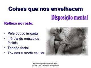 Coisas que nos envelhecem

Reflexo no rosto:

• Pele pouco irrigada
• Inércia do músculos
  faciais
• Tensão facial
• Toxinas e morte celular

                  Pr Ivair Augusto - Distrital ARF
                 USeB DSA - Farmac. Bioquímico
 
