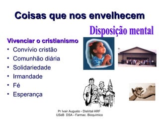 Coisas que nos envelhecem

Vivenciar o cristianismo
• Convívio cristão
• Comunhão diária
• Solidariedade
• Irmandade
• Fé
• Esperança

                 Pr Ivair Augusto - Distrital ARF
                USeB DSA - Farmac. Bioquímico
 