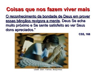 Coisas que nos fazem viver mais
O reconhecimento da bondade de Deus em prover
essas bênçãos revigora a mente. Deus Se acha
muito próximo e Se sente satisfeito ao ver Seus
dons apreciados.”
                                                   CSS, 168




                Pr Ivair Augusto - Distrital ARF
               USeB DSA - Farmac. Bioquímico
 