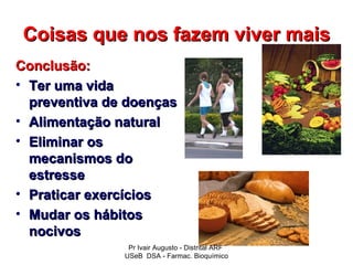 Coisas que nos fazem viver mais
Conclusão:
• Ter uma vida
  preventiva de doenças
• Alimentação natural
• Eliminar os
  mecanismos do
  estresse
• Praticar exercícios
• Mudar os hábitos
  nocivos
                Pr Ivair Augusto - Distrital ARF
               USeB DSA - Farmac. Bioquímico
 