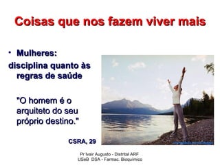 Coisas que nos fazem viver mais

• Mulheres:
disciplina quanto às
  regras de saúde

 "O homem é o
 arquiteto do seu
 próprio destino."

               CSRA, 29

                  Pr Ivair Augusto - Distrital ARF
                 USeB DSA - Farmac. Bioquímico
 