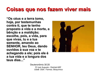 Coisas que nos fazem viver mais
“Os céus e a terra tomo,
hoje, por testemunhas
contra ti, que te tenho
proposto a vida e a morte, a
bênção e a maldição;
escolhe, pois, a vida, para
que vivas, tu e a tua
semente, amando ao
SENHOR, teu Deus, dando
ouvidos à sua voz e te
achegando a ele; pois ele é
a tua vida e a longura dos
teus dias...”
               Deuteronômio 30:20
                   Pr Ivair Augusto - Distrital ARF
                  USeB DSA - Farmac. Bioquímico
 