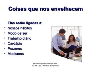 Coisas que nos envelhecem

    Elas estão ligadas à:
•   Nossos hábitos
•   Modo de ser
•   Trabalho diário
•   Cardápio
•   Prazeres
•   Modismos

                   Pr Ivair Augusto - Distrital ARF
                  USeB DSA - Farmac. Bioquímico
 