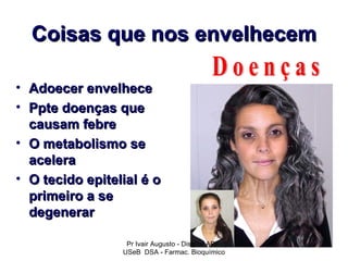 Coisas que nos envelhecem

• Adoecer envelhece
• Ppte doenças que
  causam febre
• O metabolismo se
  acelera
• O tecido epitelial é o
  primeiro a se
  degenerar

                  Pr Ivair Augusto - Distrital ARF
                 USeB DSA - Farmac. Bioquímico
 