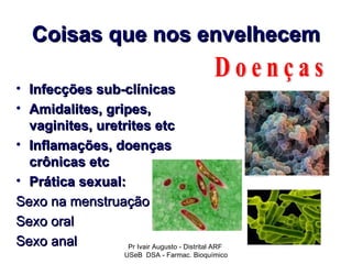 Coisas que nos envelhecem

• Infecções sub-clínicas
• Amidalites, gripes,
  vaginites, uretrites etc
• Inflamações, doenças
  crônicas etc
• Prática sexual:
Sexo na menstruação
Sexo oral
Sexo anal         Pr Ivair Augusto - Distrital ARF
                          USeB DSA - Farmac. Bioquímico
 