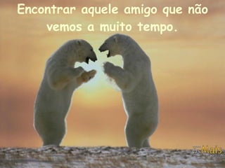 Encontrar aquele amigo que não vemos a muito tempo. 