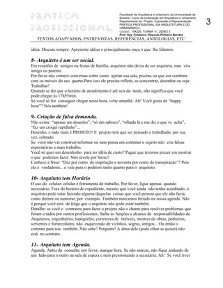 Faculdade de Arquitetura e Urbanismo da Universidade de


                                                                                                              3
                                                   Brasília / Curso de Graduação em Arquitetura e Urbanismo
                                                   Departamento de Projeto, Expressão e Representação
                                                   PRÁTICA PROFISSIONAL (DA ARQUITETURA E DO
                                                   URBANISMO)
                                                   CÓDIGO : 154326, TURMA “A”, 2008/2 ۩
                                                   Prof. Arq. Frederico Flósculo Pinheiro Barreto
   TEXTOS ADAPTADOS, ENTREVISTAS, REFERÊNCIAS, ANTOLOGIAS, ETC.

idéia. Discuta sempre. Apresente idéias e principalmente ouça o que lhe falamos.

8- Arquiteto é um ser social.
Em reuniões de amigos ou festas de família, arquiteto não deixa de ser arquiteto, mas vira
amigo ou parente.
Por favor não comece conversas sobre como ajeitar sua sala, piscina ou que cor combina
com os móveis do seu quarto.Para isso ele precisa refletir, se concentrar, desenhar ou seja:
Trabalhar!
Quando se diz que o horário de atendimento é até seis da tarde, não significa que você
pode chegar às 17h55min.
Se você só for conseguir chegar nesta hora, volte amanhã. Ah! Você gosta de “happy
hour”? Nós também!

9- Criação de falsa demanda.
Não existe “apenas um desenho”, “só um rabisco”, “olhada lá e me diz o que vc acha”,
“faz um croqui rapidinho”...
Desenho, e tudo mais é PROJETO! E projeto tem que ser pensado e trabalhado, por sua
vez, cobrado.
Se você não vai construir/reformar ou nem pensa em contratar o sujeito não crie falsas
expectativas e mais trabalho.
Você só quer um desenhinho para ter idéia de custo? Pague que teremos prazer em mostrar
o que podemos fazer. Não nivele por baixo!
Conhece a frase: “Dez por cento de inspiração e noventa por cento de transpiração”? Pois
ela é verdadeira... e vale para o pedreiro tanto quanto para o arquiteto.

10- Arquiteto tem Horário
O uso do celular: celular é ferramenta de trabalho. Por favor, ligue apenas quando
necessário. Fora do horário de expediente, mesmo que você ainda não tenha acreditado, o
arquiteto pode estar fazendo alguma daquelas coisas que você pensou que ele não fazia,
como dormir ou namorar, por exemplo. Também marcamos feriado na nossa agenda. Não
é porque você está de folga que o arquiteto não pode estar também.
Detalhe: se você o contratou para fazer o projeto não o chame para resolver problemas que
foram criados por outros profissionais. Saiba as funções e alcance de responsabilidades de
Arquitetos, engenheiros, topógrafos, corretores de imóveis, mestres de obras, pedreiros,
serventes e fornecedores, não esquecendo de vizinhos, sogras, amigos... Ou então o
contrate para isto também. Não sabe? Pergunte! A alma dele (pode olhar se quiser) não
está no contrato.

11- Arquiteto tem Agenda.
Agenda. Antes da consulta: por favor, marque hora. Se não marcar, não fique andando de
um lado para o outro na sala de espera e nem pressionando a secretária. Ah! Se você tiver
 