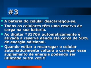 #3
A

bateria do celular descarregou-se.
 Todos os celulares têm uma reserva de
carga na sua bateria.
 Ao digitar *3370# automaticamente é
ativada a reserva dando até cerca de 50%
de energia adicional.
 Quando voltar a recarregar o celular
automaticamente voltará a carregar esse
suplemento de energia podendo ser
utilizado outra vez!!!

 