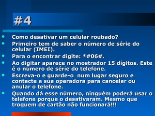 #4








Como desativar um celular roubado?
Primeiro tem de saber o número de série do
celular (IMEI).
Para o encontrar digite: *#06#.
Ao digitar aparece no mostrador 15 dígitos. Este
é o número de série do telefone.
Escreva-o e guarde-o num lugar seguro e
contacte a sua operadora para cancelar ou
anular o telefone.
Quando dá esse número, ninguém poderá usar o
telefone porque o desativaram. Mesmo que
troquem de cartão não funcionará!!!

 