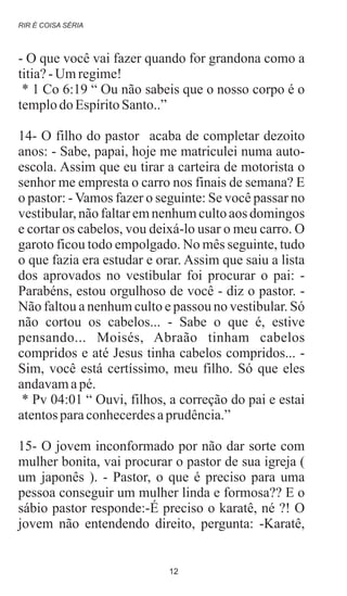 - O que você vai fazer quando for grandona como a
titia?-Umregime!
* 1 Co 6:19 “ Ou não sabeis que o nosso corpo é o
templodoEspíritoSanto..”
14- O filho do pastor acaba de completar dezoito
anos: - Sabe, papai, hoje me matriculei numa auto-
escola. Assim que eu tirar a carteira de motorista o
senhor me empresta o carro nos finais de semana? E
o pastor: - Vamos fazer o seguinte: Se você passar no
vestibular, não faltaremnenhum cultoaos domingos
e cortar os cabelos, vou deixá-lo usar o meu carro. O
garoto ficou todo empolgado. No mês seguinte, tudo
o que fazia era estudar e orar. Assim que saiu a lista
dos aprovados no vestibular foi procurar o pai: -
Parabéns, estou orgulhoso de você - diz o pastor. -
Não faltou a nenhum culto e passou no vestibular. Só
não cortou os cabelos... - Sabe o que é, estive
pensando... Moisés, Abraão tinham cabelos
compridos e até Jesus tinha cabelos compridos... -
Sim, você está certíssimo, meu filho. Só que eles
andavamapé.
* Pv 04:01 “ Ouvi, filhos, a correção do pai e estai
atentosparaconhecerdesaprudência.”
15- O jovem inconformado por não dar sorte com
mulher bonita, vai procurar o pastor de sua igreja (
um japonês ). - Pastor, o que é preciso para uma
pessoa conseguir um mulher linda e formosa?? E o
sábio pastor responde:-É preciso o karatê, né ?! O
jovem não entendendo direito, pergunta: -Karatê,
RIR É COISA SÉRIA
12
 