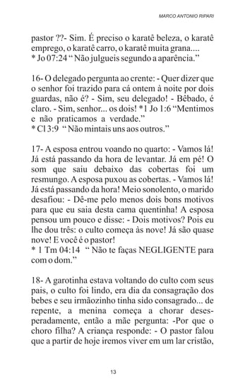 pastor ??- Sim. É preciso o karatê beleza, o karatê
emprego,o karatêcarro,okaratêmuitagrana....
*Jo 07:24“Nãojulgueissegundo aaparência.”
16- O delegado pergunta ao crente: - Quer dizer que
o senhor foi trazido para cá ontem à noite por dois
guardas, não é? - Sim, seu delegado! - Bêbado, é
claro. - Sim, senhor... os dois! *1 Jo 1:6 “Mentimos
e não praticamos a verdade.”
*Cl3:9 “Nãomintaisuns aos outros.”
17- A esposa entrou voando no quarto: - Vamos lá!
Já está passando da hora de levantar. Já em pé! O
som que saiu debaixo das cobertas foi um
resmungo.Aesposa puxou as cobertas. - Vamos lá!
Já está passando da hora! Meio sonolento, o marido
desafiou: - Dê-me pelo menos dois bons motivos
para que eu saia desta cama quentinha! A esposa
pensou um pouco e disse: - Dois motivos? Pois eu
lhe dou três: o culto começa às nove! Já são quase
nove!Evocêéo pastor!
* 1 Tm 04:14 “ Não te faças NEGLIGENTE para
como dom.”
18- A garotinha estava voltando do culto com seus
pais, o culto foi lindo, era dia da consagração dos
bebes e seu irmãozinho tinha sido consagrado... de
repente, a menina começa a chorar deses-
peradamente, então a mãe pergunta: -Por que o
choro filha? A criança responde: - O pastor falou
que a partir de hoje iremos viver em um lar cristão,
.
MARCO ANTONIO RIPARI
13
 