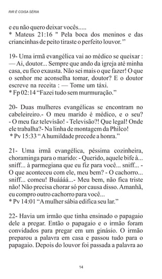 eeunãoquerodeixarvocês.....
* Mateus 21:16 '' Pela boca dos meninos e das
criancinhasdepeitotirasteo perfeitolouvor.'’
19- Uma irmã evangélica vai ao médico se queixar :
—Ai, doutor... Sempre que ando da igreja até minha
casa, eu fico exausta. Não sei mais o que fazer! O que
o senhor me aconselha tomar, doutor? E o doutor
escreve na receita : — Tome um táxi.
* Fp 02:14“Fazeitudosemmurmuração.”
20- Duas mulheres evangélicas se encontram no
cabeleireiro.- O meu marido é médico, e o seu?
- O meu faz televisão! - Televisão?! Que legal! Onde
eletrabalha?-NalinhademontagemdaPhilco!
* Pv 15:33“Ahumildadeprecedeahonra.”
21- Uma irmã evangélica, péssima cozinheira,
choraminga para o marido: - Querido, aquele bife à...
sniff... à parmegiana que eu fiz para você... sniff... -
O que aconteceu com ele, meu bem? - O cachorro...
sniff... comeu! Buáááá...- Meu bem, não fica triste
não! Não precisa chorar só por causa disso.Amanhã,
eucomprooutrocachorroparavocê...
* Pv 14:01“Amulhersábiaedificaseu lar.”
22- Havia um irmão que tinha ensinado o papagaio
dele a pregar. Então o papagaio e o irmão foram
convidados para pregar em um ginásio. O irmão
preparou a palavra em casa e passou tudo para o
papagaio. Depois do louvor foi passada a palavra ao
.
RIR É COISA SÉRIA
14
 