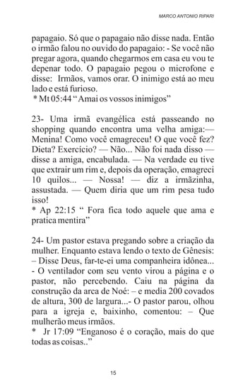 papagaio. Só que o papagaio não disse nada. Então
o irmão falou no ouvido do papagaio: - Se você não
pregar agora, quando chegarmos em casa eu vou te
depenar todo. O papagaio pegou o microfone e
disse: Irmãos, vamos orar. O inimigo está ao meu
ladoeestáfurioso.
*Mt05:44“Amaios vossos inimigos”
23- Uma irmã evangélica está passeando no
shopping quando encontra uma velha amiga:—
Menina! Como você emagreceu! O que você fez?
Dieta? Exercício? — Não... Não foi nada disso —
disse a amiga, encabulada. — Na verdade eu tive
que extrair um rim e, depois da operação, emagreci
10 quilos... — Nossa! — diz a irmãzinha,
assustada. — Quem diria que um rim pesa tudo
isso!
* Ap 22:15 “ Fora fica todo aquele que ama e
praticamentira”
24- Um pastor estava pregando sobre a criação da
mulher. Enquanto estava lendo o texto de Gênesis:
– Disse Deus, far-te-ei uma companheira idônea...
- O ventilador com seu vento virou a página e o
pastor, não percebendo. Caiu na página da
construção da arca de Noé: – e media 200 covados
de altura, 300 de largura...- O pastor parou, olhou
para a igreja e, baixinho, comentou: – Que
mulherãomeusirmãos.
* Jr 17:09 “Enganoso é o coração, mais do que
todasascoisas..”
MARCO ANTONIO RIPARI
15
 