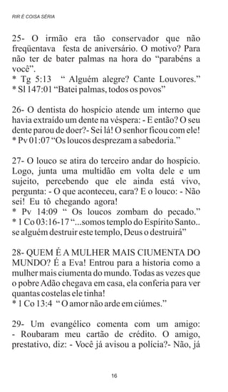 25- O irmão era tão conservador que não
freqüentava festa de aniversário. O motivo? Para
não ter de bater palmas na hora do “parabéns a
você”.
* Tg 5:13 “ Alguém alegre? Cante Louvores.”
* Sl147:01“Bateipalmas,todos os povos”
26- O dentista do hospício atende um interno que
havia extraído um dente na véspera: - E então? O seu
dente parou de doer?- Sei lá! O senhor ficou com ele!
* Pv 01:07“Os loucosdesprezamasabedoria.”
27- O louco se atira do terceiro andar do hospício.
Logo, junta uma multidão em volta dele e um
sujeito, percebendo que ele ainda está vivo,
pergunta: - O que aconteceu, cara? E o louco: - Não
sei! Eu tô chegando agora!
* Pv 14:09 “ Os loucos zombam do pecado.”
* 1 Co 03:16-17 “...somos templo do Espírito Santo..
se alguémdestruirestetemplo,Deus o destruirá”
28- QUEM É A MULHER MAIS CIUMENTA DO
MUNDO? É a Eva! Entrou para a historia como a
mulher mais ciumenta do mundo.Todas as vezes que
o pobreAdão chegava em casa, ela conferia para ver
quantascostelaseletinha!
* 1Co13:4 “O amornãoardeemciúmes.”
29- Um evangélico comenta com um amigo:
- Roubaram meu cartão de crédito. O amigo,
prestativo, diz: - Você já avisou a polícia?- Não, já
.
.
RIR É COISA SÉRIA
16
 