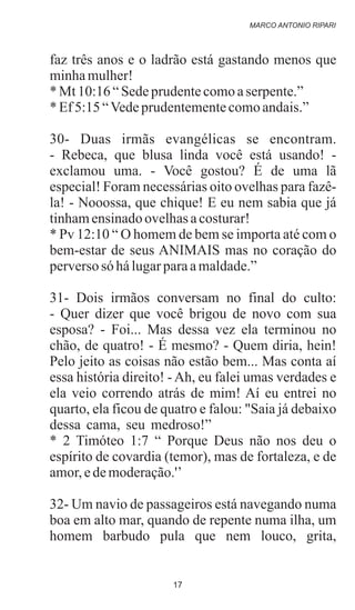 faz três anos e o ladrão está gastando menos que
minhamulher!
*Mt10:16“Sedeprudentecomoaserpente.”
*Ef5:15“Vedeprudentementecomoandais.”
30- Duas irmãs evangélicas se encontram.
- Rebeca, que blusa linda você está usando! -
exclamou uma. - Você gostou? É de uma lã
especial! Foram necessárias oito ovelhas para fazê-
la! - Nooossa, que chique! E eu nem sabia que já
tinhamensinadoovelhasacosturar!
* Pv 12:10 “ O homem de bem se importa até com o
bem-estar de seus ANIMAIS mas no coração do
perversosó hálugarparaamaldade.”
31- Dois irmãos conversam no final do culto:
- Quer dizer que você brigou de novo com sua
esposa? - Foi... Mas dessa vez ela terminou no
chão, de quatro! - É mesmo? - Quem diria, hein!
Pelo jeito as coisas não estão bem... Mas conta aí
essa história direito! -Ah, eu falei umas verdades e
ela veio correndo atrás de mim! Aí eu entrei no
quarto, ela ficou de quatro e falou: "Saia já debaixo
dessa cama, seu medroso!”
* 2 Timóteo 1:7 “ Porque Deus não nos deu o
espírito de covardia (temor), mas de fortaleza, e de
amor,edemoderação.'’
32- Um navio de passageiros está navegando numa
boa em alto mar, quando de repente numa ilha, um
homem barbudo pula que nem louco, grita,
.
MARCO ANTONIO RIPARI
17
 