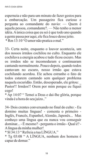 esperneia e não para um minuto de fazer gestos para
a embarcação. Um passageiro fica curioso e
pergunta ao comandante do navio: — Quem é
aquela pessoa, comandante?. — Não tenho a menor
idéia.Aúnica coisa que eu sei é que todo ano quando
agentepassaporaqui,eleficaloucodessejeito.
* Rm13:10“Oamornãopraticao mal.”
33- Certa noite, enquanto o louvor acontecia, um
dos nossos irmãos cochilou no culto. Enquanto ele
cochilava a energia acabou e tudo ficou escuro. Mas
os irmãos não se incomodaram e continuaram
cantando normalmente. Pouco depois, quando todos
cantavam no escuro, nosso irmão que estava
cochilando acordou. Ele achou estranho o fato de
todos estarem cantando sem qualquer problema
naquela escuridão. Então, desesperado, ele gritou: _
Pastor!! Irmãos!! Orem por mim porque eu fiquei
cego!
* Ap 14:07 “ Temei a Deus e dai-lhe glória, porque
vindaéahoradoseujuízo..”
34- Dois crentes conversando no final do culto: - Eu
domino muitas línguas! - comenta o primeiro -
Inglês, Francês, Espanhol, Alemão, Japonês... Mas
conheço uma língua que eu nunca vou conseguir
dominar... - É mesmo? - pergunta o irmão - Qual é? -
Alínguadaminhamulher!
* Sl34:13“RefreiaatuaLÍNGUA.”
* Tg 03:08 “ A LÍNGUA, nenhum dos homens é
capazdedomar.”
RIR É COISA SÉRIA
18
 