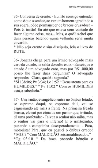 35- Conversa de crente: - Eu não consigo entender
como é que o senhor, ao ver um homem agredindo a
sua sogra, pôde permanecer de braços cruzados! –
Pois é, irmão! Eu até que estava com vontade de
fazer alguma coisa, mas... Mas, o quê? Achei que
duas pessoas batendo numa velhinha seria muita
covardia.
* Não seja crente e sim discípulo, leia o livro de
RUTE.
36- Jonatas chega para um irmão advogado mais
caro da cidade, na saída do culto e diz:- Eu sei que o
amado é um advogado caro, mas por R$1.000,00
posso lhe fazer duas perguntas? O advogado
responde:-Claro,qualéasegunda?
*Sl 138:06; Pv 3:34; Lc 1:52 “ Deus atenta para os
HUMILDES:” * Pv 11:02 “ Com os HUMILDES
está,asabedoria.”
.
37- Um irmão, evangélico, entra no ônibus lotado,
se espreme daqui, se espreme dali, vai se
esgueirando até mais a frente. Na primeira freada
brusca, ele cai por cima de um pastor que, irritado,
dá uma profetada: - Talvez o senhor não saiba, mas
o senhor vai para o inferno! E o irmãozinho,
puxando a campainha desesperadamente: - Pára,
motorista! Pára, que eu peguei o ônibus errado!
*Ml3:9“ComMALDIÇÃO sois amaldiçoados.”
*Tg 03:10 “ Da boca procede bênção e
MALDIÇÃO.”
MARCO ANTONIO RIPARI
19
 