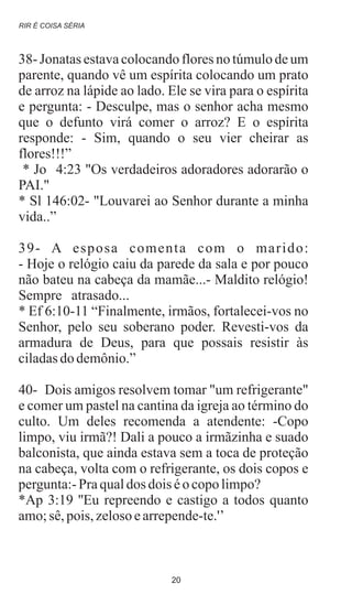 38- Jonatas estava colocando flores no túmulo de um
parente, quando vê um espírita colocando um prato
de arroz na lápide ao lado. Ele se vira para o espírita
e pergunta: - Desculpe, mas o senhor acha mesmo
que o defunto virá comer o arroz? E o espírita
responde: - Sim, quando o seu vier cheirar as
flores!!!”
* Jo 4:23 "Os verdadeiros adoradores adorarão o
PAI."
* Sl 146:02- "Louvarei ao Senhor durante a minha
vida..”
39- A esposa comenta com o marido:
- Hoje o relógio caiu da parede da sala e por pouco
não bateu na cabeça da mamãe...- Maldito relógio!
Sempre atrasado...
* Ef 6:10-11 “Finalmente, irmãos, fortalecei-vos no
Senhor, pelo seu soberano poder. Revesti-vos da
armadura de Deus, para que possais resistir às
ciladasdodemônio.”
40- Dois amigos resolvem tomar "um refrigerante"
e comer um pastel na cantina da igreja ao término do
culto. Um deles recomenda a atendente: -Copo
limpo, viu irmã?! Dali a pouco a irmãzinha e suado
balconista, que ainda estava sem a toca de proteção
na cabeça, volta com o refrigerante, os dois copos e
pergunta:-Praqualdos dois éo copolimpo?
*Ap 3:19 ''Eu repreendo e castigo a todos quanto
amo;sê,pois,zelosoearrepende-te.'’
.
RIR É COISA SÉRIA
20
 