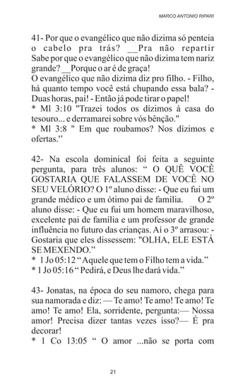 41- Por que o evangélico que não dizima só penteia
o cabelo pra trás? __Pra não repartir
Sabe por que o evangélico que não dizima tem nariz
grande?__Porque o arédegraça!
O evangélico que não dizima diz pro filho. - Filho,
há quanto tempo você está chupando essa bala? -
Duas horas, pai!- Entãojápodetiraro papel!
* Ml 3:10 ''Trazei todos os dízimos à casa do
tesouro...ederramareisobre vós bênção.''
* Ml 3:8 '' Em que roubamos? Nos dízimos e
ofertas.'’
42- Na escola dominical foi feita a seguinte
pergunta, para três alunos: “ O QUÊ VOCÊ
GOSTARIA QUE FALASSEM DE VOCÊ NO
SEU VELÓRIO? O 1º aluno disse: - Que eu fui um
grande médico e um ótimo pai de família. O 2º
aluno disse: - Que eu fui um homem maravilhoso,
excelente pai de família e um professor de grande
influência no futuro das crianças. Aí o 3º arrasou: -
Gostaria que eles dissessem: "OLHA, ELE ESTÁ
SEMEXENDO.”
* 1 Jo 05:12“AquelequetemoFilhotemavida.”
* 1 Jo 05:16“Pedirá,eDeus lhedarávida.”
43- Jonatas, na época do seu namoro, chega para
sua namorada e diz: —Te amo!Te amo!Te amo!Te
amo! Te amo! Ela, sorridente, pergunta:— Nossa
amor! Precisa dizer tantas vezes isso?— É pra
decorar!
* 1 Co 13:05 “ O amor ...não se porta com
MARCO ANTONIO RIPARI
21
 