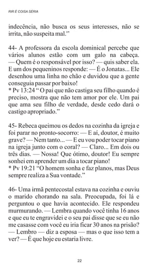 indecência, não busca os seus interesses, não se
irrita,nãosuspeitamal.'’
44- A professora da escola dominical percebe que
vários alunos estão com um galo na cabeça.
— Quem é o responsável por isso? — quis saber ela.
E um dos pequeninos responde: — É o Jonatas... Ele
desenhou uma linha no chão e duvidou que a gente
conseguiapassar por baixo!
* Pv 13:24 “ O pai que não castiga seu filho quando é
preciso, mostra que não tem amor por ele. Um pai
que ama seu filho de verdade, desde cedo dará o
castigoapropriado.”
45- Rebeca queimou os dedos na cozinha da igreja e
foi parar no pronto-socorro: — E aí, doutor, é muito
grave? — Nem tanto... — E eu vou poder tocar piano
na igreja junto com o coral? — Claro... Em dois ou
três dias. — Nossa! Que ótimo, doutor! Eu sempre
sonheiemaprenderumdiaatocarpiano!
* Pv 19:21 “O homem sonha e faz planos, mas Deus
semprerealizaaSuavontade.”
46- Uma irmã pentecostal estava na cozinha e ouviu
o marido chorando na sala. Preocupada, foi lá e
perguntou o que havia acontecido. Ele respondeu
murmurando. — Lembra quando você tinha 16 anos
e que eu te engravidei e o seu pai disse que se eu não
me casasse com você eu iria ficar 30 anos na prisão?
— Lembro — diz a esposa — mas o que isso tem a
ver?—Équehojeeuestarialivre.
RIR É COISA SÉRIA
22
 